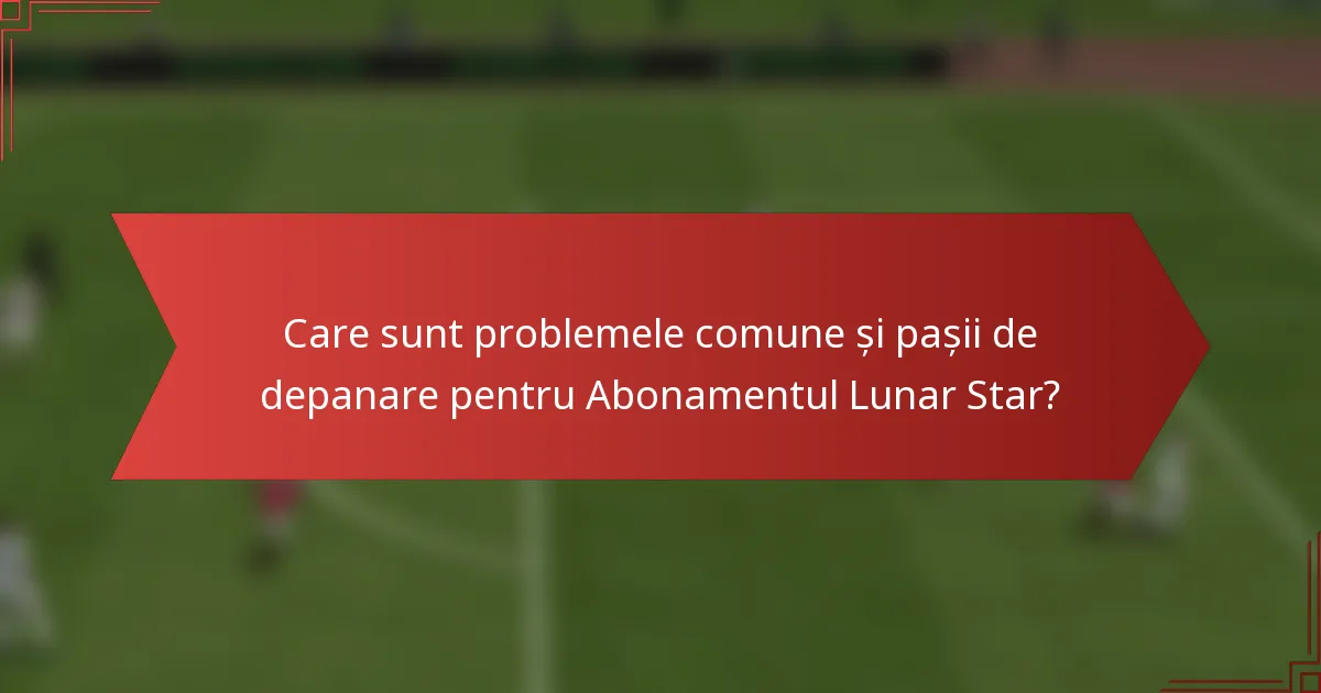 Care sunt problemele comune și pașii de depanare pentru Abonamentul Lunar Star?